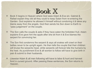 Book XBook X
Book X begins in Heaven where God sees Adam & Eve sin. Gabriel &
Rafael explain they did all they could to keep Satan from re-entering the
Garden. God explains he allowed it himself without condoning it & takes any
blame away from the angels. God then sends his Son down to Earth to
“pass judgement” on the couple.
The Son calls the couple & asks if they have eaten the forbidden fruit. Adam
explains Eve gave him the apple after she bit from it & Eve blames the
serpent for convincing her.
The Son first condemns the serpent & says all snakes will crawl on their
bellies never to be upright again. He then tells the couple that their children
will bruise the serpents head, while serpents will forever bite the humans by
the heel. As punishment Eve & all women to follow will have to give birth in
pain & submit to their husbands.
Likewise Adam & all men following will have to labor & hunt and harvest
food in cursed ground. After passing these sentences, the Son returns to
Heaven.
 