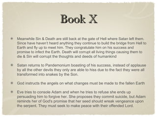 Book XBook X
Meanwhile Sin & Death are still back at the gate of Hell where Satan left them.
Since have haven’t heard anything they continue to build the bridge from Hell to
Earth and fly up to meet him. They congratulate him on his success and
promise to infect the Earth. Death will corrupt all living things causing them to
die & Sin will corrupt the thoughts and deeds of humankind
Satan returns to Pandemonium boasting of his success, instead of applause
by all the other devils they only are able to hiss due to the fact they were all
transformed into snakes by the Son.
God instructs the angels on what changes must be made to the fallen Earth
Eve tries to console Adam and when he tries to refuse she ends up
persuading him to forgive her. She proposes they commit suicide, but Adam
reminds her of God's promise that her seed should wreak vengeance upon
the serpent. They must seek to make peace with their offended Lord.
 