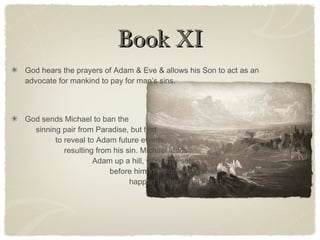 Book XIBook XI
God hears the prayers of Adam & Eve & allows his Son to act as an
advocate for mankind to pay for man’s sins.
God sends Michael to ban the
sinning pair from Paradise, but first
to reveal to Adam future events,
resulting from his sin. Michael leads
Adam up a hill, where he sets
before him in visions what shall
happen till the Great Flood.
 