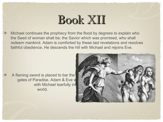 Book XIIBook XII
Michael continues the prophecy from the flood by degrees to explain who
the Seed of woman shall be; the Savior which was promised, who shall
redeem mankind. Adam is comforted by these last revelations and resolves
faithful obedience. He descends the hill with Michael and rejoins Eve.
A flaming sword is placed to bar the
gates of Paradise. Adam & Eve walk
with Michael tearfully into the new
world.
 