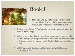 Book IBook I
Milton begins by stating is poem’s subject:
“humankind’s first act of disobedience toward
God, & the consequences that followed.”
That act was Adam & Eve’s eating of the forbidden fruit of the
Tree of Knowledge
Milton argues that this sin was the reason death was brought to
human beings, causing everyone to lose their home in paradise,
until Jesus came to restore humankind to its former position of
purity.
Milton’s speaker introduces his muse, a mystical source,
the Holy Spirit
 