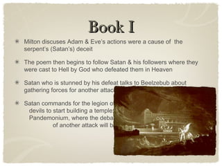 Book IBook I
Milton discuses Adam & Eve’s actions were a cause of the
serpent’s (Satan’s) deceit
The poem then begins to follow Satan & his followers where they
were cast to Hell by God who defeated them in Heaven
Satan who is stunned by his defeat talks to Beelzebub about
gathering forces for another attack
Satan commands for the legion of
devils to start building a temple;
Pandemonium, where the debate
of another attack will be held
 