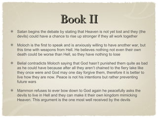 Book IIBook II
Satan begins the debate by stating that Heaven is not yet lost and they (the
devils) could have a chance to rise up stronger if they all work together
Moloch is the first to speak and is anxiously willing to have another war, but
this time with weapons from Hell. He believes nothing not even their own
death could be worse than Hell, so they have nothing to lose
Belial contradicts Moloch saying that God hasn’t punished them quite as bad
as he could have because after all they aren’t chained to the fiery lake like
they once were and God may one day forgive them, therefore it is better to
live how they are now. Peace is not his intentions but rather preventing
future wars
Mammon refuses to ever bow down to God again he peacefully asks the
devils to live in Hell and they can make it their own kingdom mimicking
Heaven. This argument is the one most well received by the devils
 