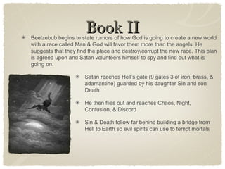 Book IIBook IIBeelzebub begins to state rumors of how God is going to create a new world
with a race called Man & God will favor them more than the angels. He
suggests that they find the place and destroy/corrupt the new race. This plan
is agreed upon and Satan volunteers himself to spy and find out what is
going on.
Satan reaches Hell’s gate (9 gates 3 of iron, brass, &
adamantine) guarded by his daughter Sin and son
Death
He then flies out and reaches Chaos, Night,
Confusion, & Discord
Sin & Death follow far behind building a bridge from
Hell to Earth so evil spirits can use to tempt mortals
 