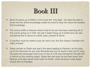 Book IIIBook III
Book III opens up to Milton’s 2nd muse the “holy light”. He asks the light to
show him the divine knowledge inside his mind to help him show the readers
that knowledge.
The scene shifts to Heaven where God & his son has been watching all of
the events going on in Hell. He see’s Satan flying up to Earth and can see
everything that is about to unfold; past, present & future.
A sacrifice must be made to pay for man’s sin; the Son doesn’t hesitate and
offers himself
Satan arrives on Earth and see’s the stairs leading to Heaven, as he looks
up to the Heavens he can only feel jealously but he doesn’t stay put for long.
He spots the archangel Uriel over on top of a hill and transforms himself into
a cherub (a low ranking angel). Satan lies and says he just flew down from
Heaven and asks about God’s plan for Earth, Uriel not know it was Satan
directs him to Paradise.
 
