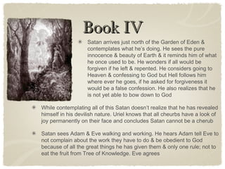 Book IVBook IV
Satan arrives just north of the Garden of Eden &
contemplates what he’s doing. He sees the pure
innocence & beauty of Earth & it reminds him of what
he once used to be. He wonders if all would be
forgiven if he left & repented. He considers going to
Heaven & confessing to God but Hell follows him
where ever he goes, if he asked for forgiveness it
would be a false confession. He also realizes that he
is not yet able to bow down to God
While contemplating all of this Satan doesn’t realize that he has revealed
himself in his devilish nature. Uriel knows that all cheurbs have a look of
joy permanently on their face and concludes Satan cannot be a cherub
Satan sees Adam & Eve walking and working. He hears Adam tell Eve to
not complain about the work they have to do & be obedient to God
because of all the great things he has given them & only one rule; not to
eat the fruit from Tree of Knowledge. Eve agrees
 