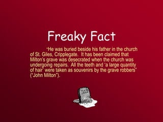 Freaky Fact
“He was buried beside his father in the church
of St. Giles, Cripplegate. It has been claimed that
Milton’s grave was desecrated when the church was
undergoing repairs. All the teeth and ‘a large quantity
of hair’ were taken as souvenirs by the grave robbers”
(“John Milton”).
 
