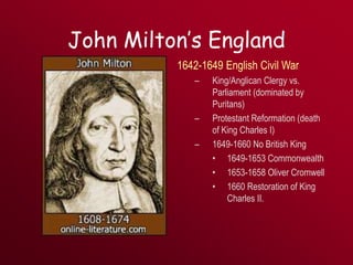 John Milton’s England
1642-1649 English Civil War
– King/Anglican Clergy vs.
Parliament (dominated by
Puritans)
– Protestant Reformation (death
of King Charles I)
– 1649-1660 No British King
• 1649-1653 Commonwealth
• 1653-1658 Oliver Cromwell
• 1660 Restoration of King
Charles II.
 