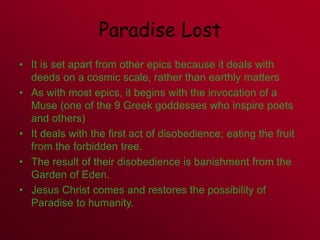 Paradise Lost
• It is set apart from other epics because it deals with
deeds on a cosmic scale, rather than earthly matters
• As with most epics, it begins with the invocation of a
Muse (one of the 9 Greek goddesses who inspire poets
and others)
• It deals with the first act of disobedience; eating the fruit
from the forbidden tree.
• The result of their disobedience is banishment from the
Garden of Eden.
• Jesus Christ comes and restores the possibility of
Paradise to humanity.
 