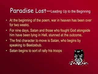 Paradise Lost—Leading Up to the Beginning
• At the beginning of the poem, war in heaven has been over
for two weeks.
• For nine days, Satan and those who fought God alongside
him have been lying in Hell, stunned at the outcome.
• The first character to move is Satan, who begins by
speaking to Beelzebub.
• Satan begins to sort of rally his troops
 