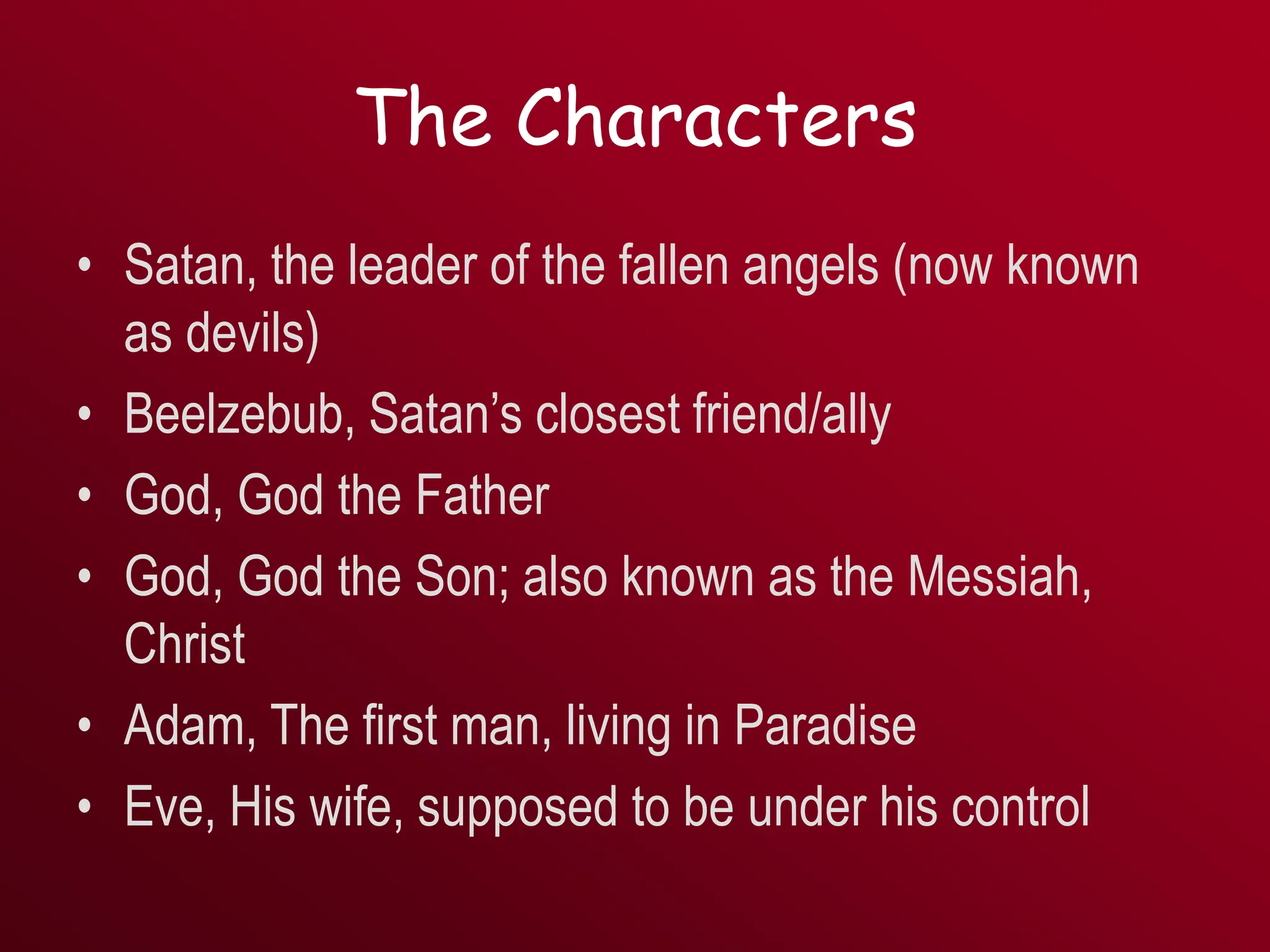 The Characters
• Satan, the leader of the fallen angels (now known
as devils)
• Beelzebub, Satan’s closest friend/ally
• God, God the Father
• God, God the Son; also known as the Messiah,
Christ
• Adam, The first man, living in Paradise
• Eve, His wife, supposed to be under his control
 