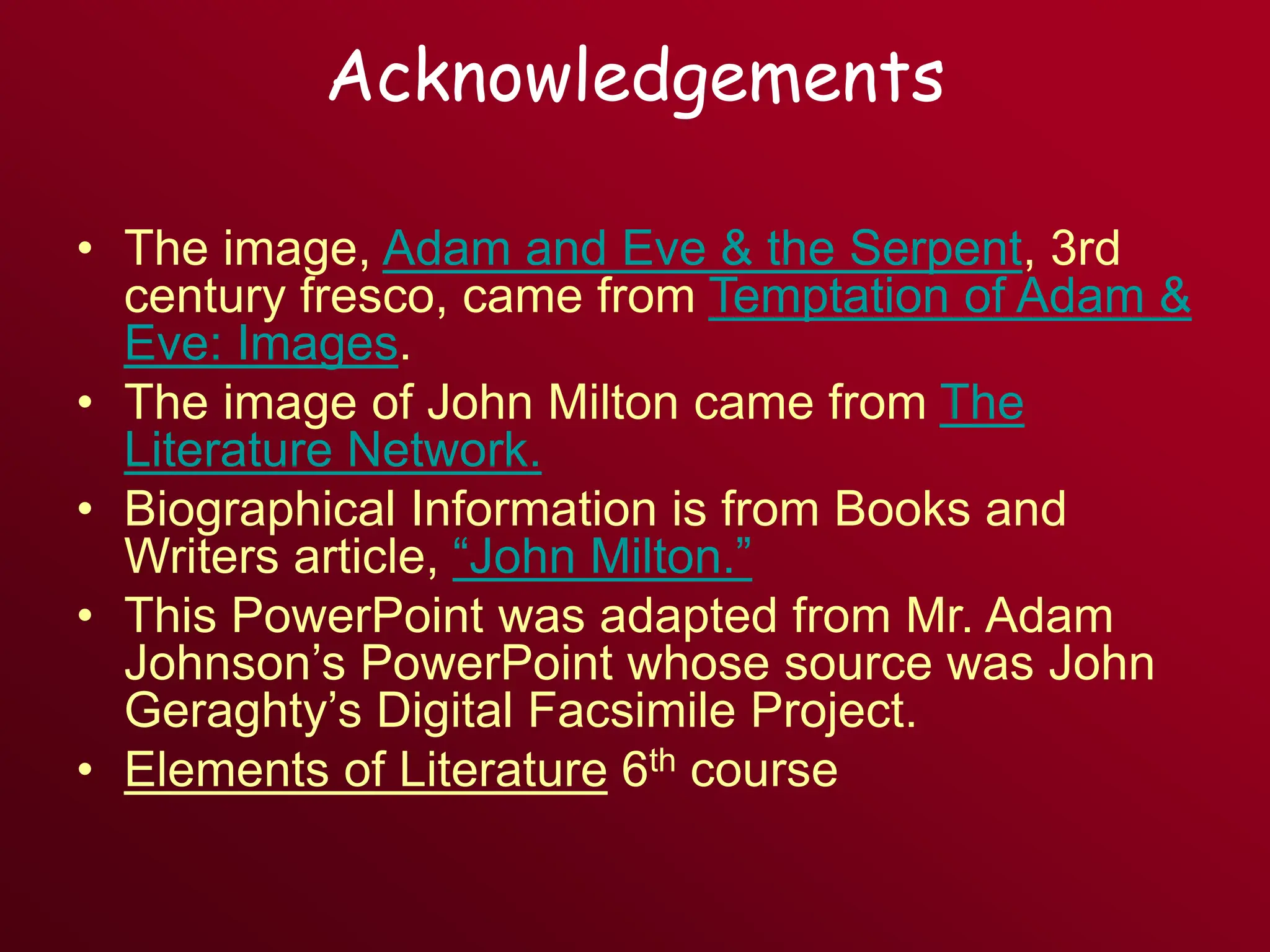 Acknowledgements
• The image, Adam and Eve & the Serpent, 3rd
century fresco, came from Temptation of Adam &
Eve: Images.
• The image of John Milton came from The
Literature Network.
• Biographical Information is from Books and
Writers article, “John Milton.”
• This PowerPoint was adapted from Mr. Adam
Johnson’s PowerPoint whose source was John
Geraghty’s Digital Facsimile Project.
• Elements of Literature 6th course
 
