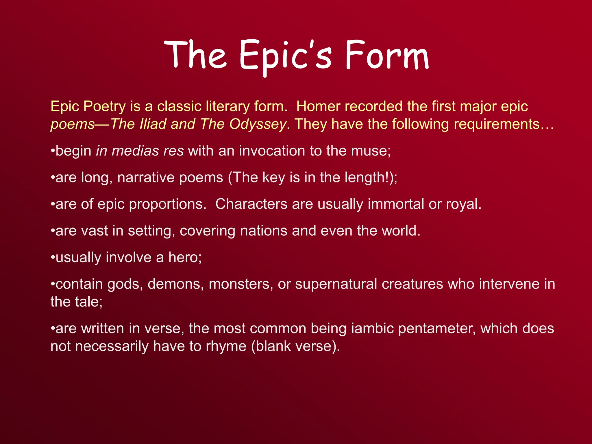 The Epic’s Form
Epic Poetry is a classic literary form. Homer recorded the first major epic
poems—The Iliad and The Odyssey. They have the following requirements…
•begin in medias res with an invocation to the muse;
•are long, narrative poems (The key is in the length!);
•are of epic proportions. Characters are usually immortal or royal.
•are vast in setting, covering nations and even the world.
•usually involve a hero;
•contain gods, demons, monsters, or supernatural creatures who intervene in
the tale;
•are written in verse, the most common being iambic pentameter, which does
not necessarily have to rhyme (blank verse).
 