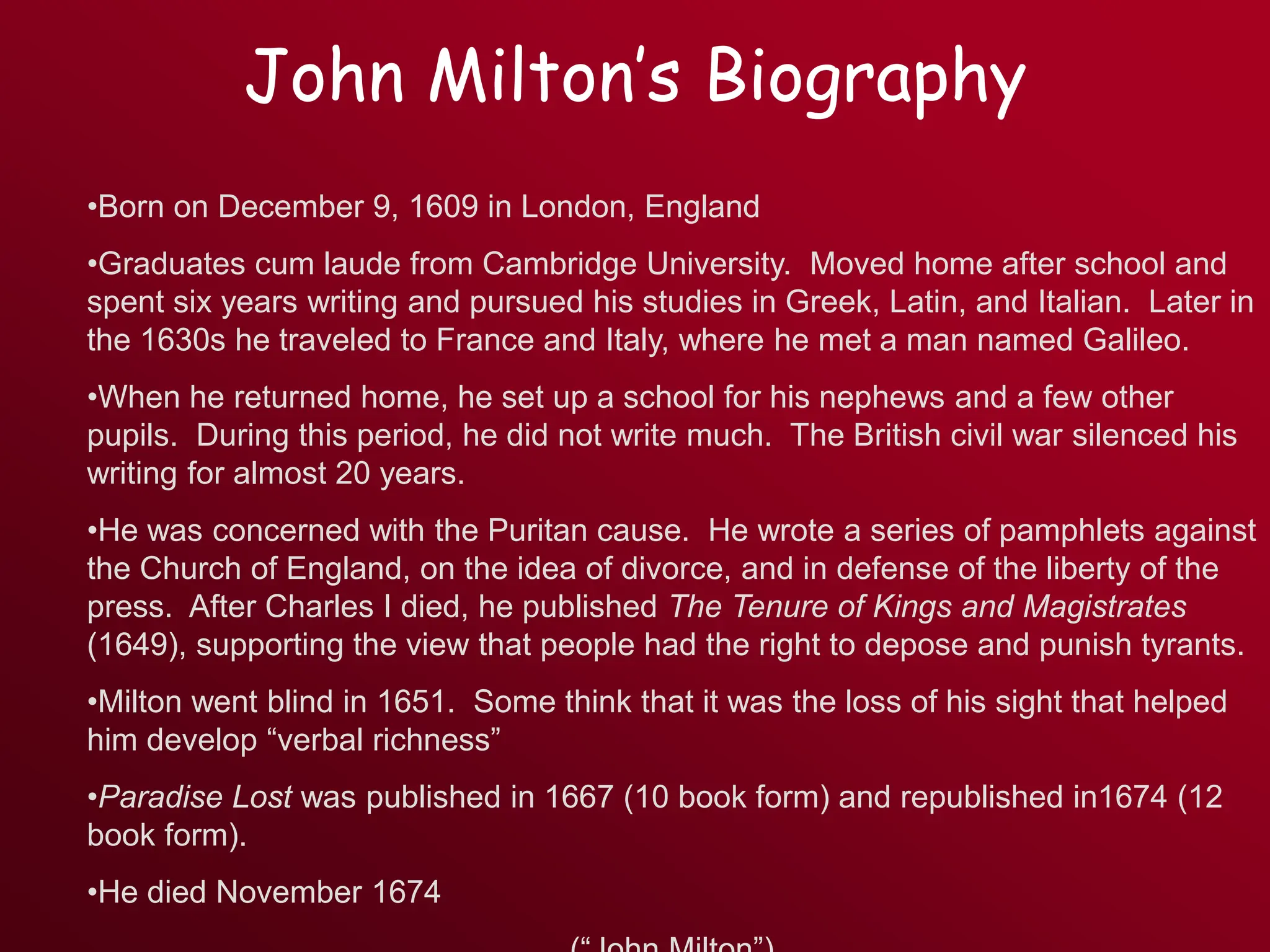 John Milton’s Biography
•Born on December 9, 1609 in London, England
•Graduates cum laude from Cambridge University. Moved home after school and
spent six years writing and pursued his studies in Greek, Latin, and Italian. Later in
the 1630s he traveled to France and Italy, where he met a man named Galileo.
•When he returned home, he set up a school for his nephews and a few other
pupils. During this period, he did not write much. The British civil war silenced his
writing for almost 20 years.
•He was concerned with the Puritan cause. He wrote a series of pamphlets against
the Church of England, on the idea of divorce, and in defense of the liberty of the
press. After Charles I died, he published The Tenure of Kings and Magistrates
(1649), supporting the view that people had the right to depose and punish tyrants.
•Milton went blind in 1651. Some think that it was the loss of his sight that helped
him develop “verbal richness”
•Paradise Lost was published in 1667 (10 book form) and republished in1674 (12
book form).
•He died November 1674
 