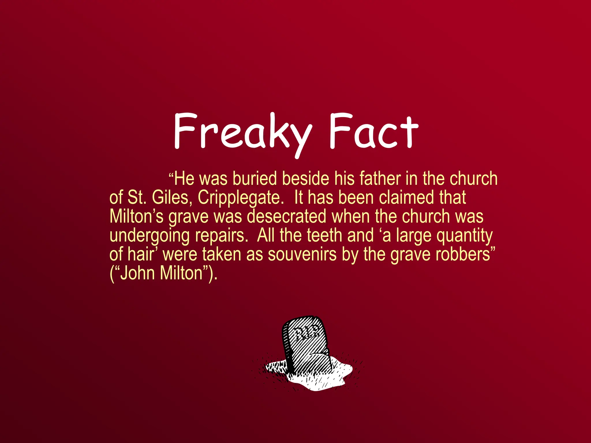 Freaky Fact
“He was buried beside his father in the church
of St. Giles, Cripplegate. It has been claimed that
Milton’s grave was desecrated when the church was
undergoing repairs. All the teeth and ‘a large quantity
of hair’ were taken as souvenirs by the grave robbers”
(“John Milton”).
 