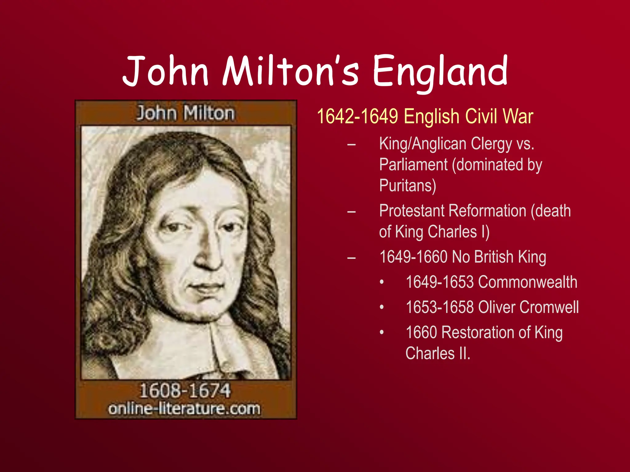John Milton’s England
1642-1649 English Civil War
– King/Anglican Clergy vs.
Parliament (dominated by
Puritans)
– Protestant Reformation (death
of King Charles I)
– 1649-1660 No British King
• 1649-1653 Commonwealth
• 1653-1658 Oliver Cromwell
• 1660 Restoration of King
Charles II.
 