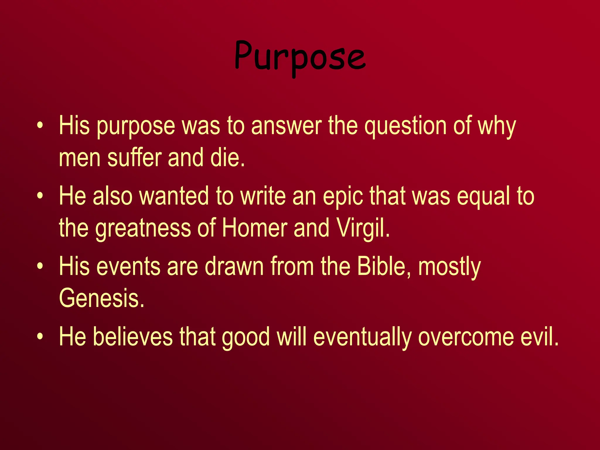 Purpose
• His purpose was to answer the question of why
men suffer and die.
• He also wanted to write an epic that was equal to
the greatness of Homer and Virgil.
• His events are drawn from the Bible, mostly
Genesis.
• He believes that good will eventually overcome evil.
 