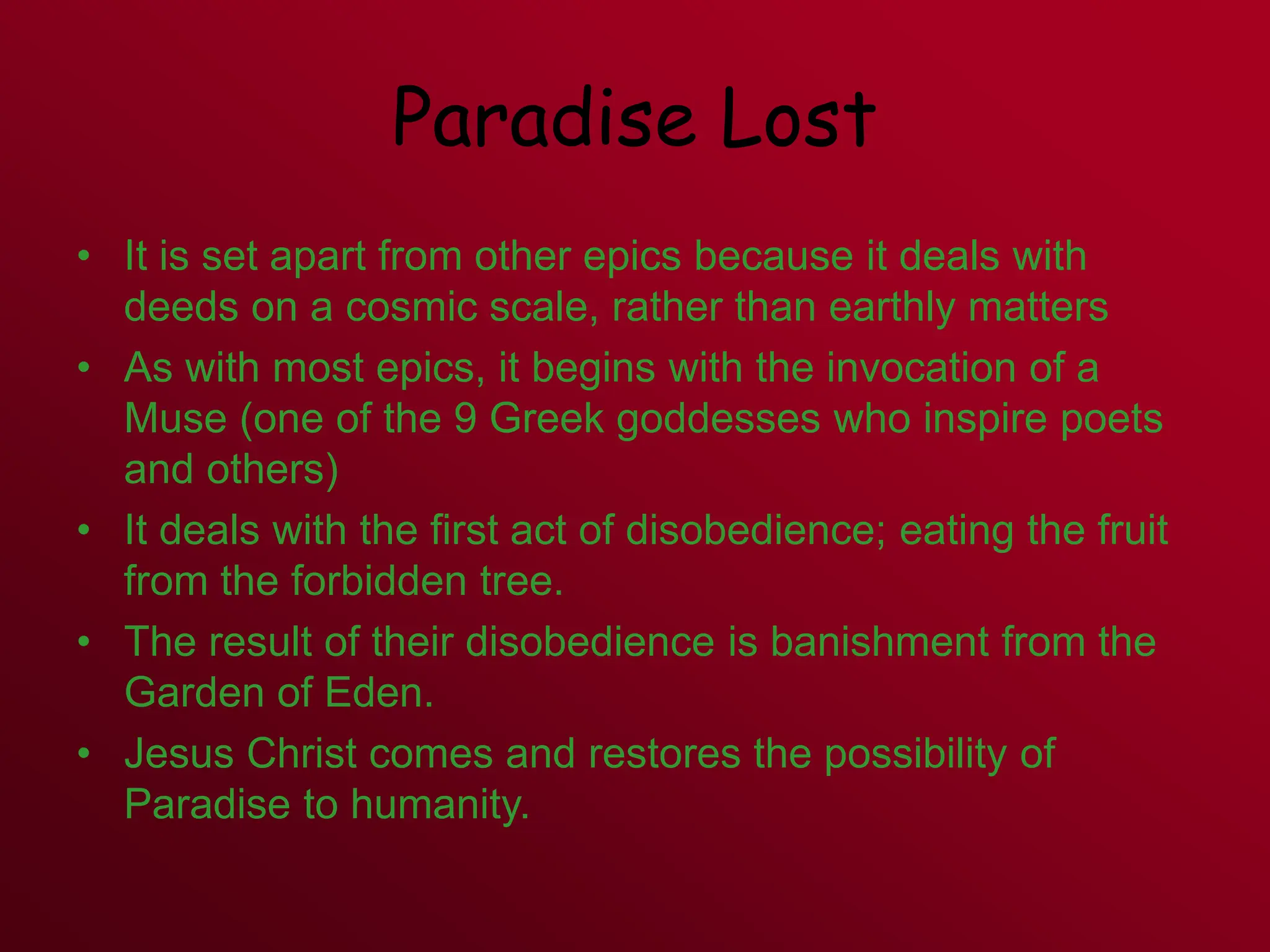 Paradise Lost
• It is set apart from other epics because it deals with
deeds on a cosmic scale, rather than earthly matters
• As with most epics, it begins with the invocation of a
Muse (one of the 9 Greek goddesses who inspire poets
and others)
• It deals with the first act of disobedience; eating the fruit
from the forbidden tree.
• The result of their disobedience is banishment from the
Garden of Eden.
• Jesus Christ comes and restores the possibility of
Paradise to humanity.
 