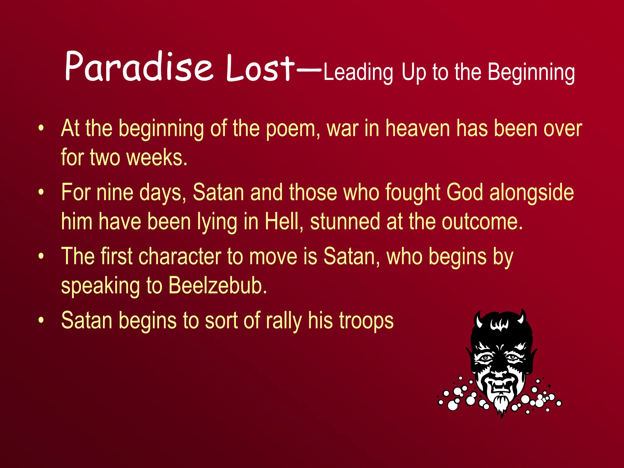 Paradise Lost—Leading Up to the Beginning
• At the beginning of the poem, war in heaven has been over
for two weeks.
• For nine days, Satan and those who fought God alongside
him have been lying in Hell, stunned at the outcome.
• The first character to move is Satan, who begins by
speaking to Beelzebub.
• Satan begins to sort of rally his troops
 