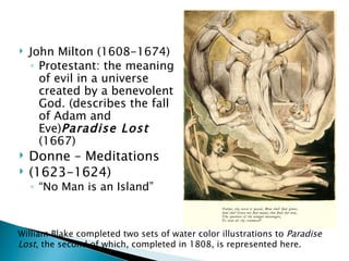    John Milton (1608-1674)
    ◦ Protestant: the meaning
      of evil in a universe
      created by a benevolent
      God. (describes the fall
      of Adam and
      Eve)Paradise Lost
      (1667)
   Donne – Meditations
   (1623-1624)
    ◦ “No Man is an Island”



William Blake completed two sets of water color illustrations to Paradise
Lost, the second of which, completed in 1808, is represented here.
 