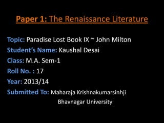 Paper 1: The Renaissance Literature
Topic: Paradise Lost Book IX ~ John Milton
Student’s Name: Kaushal Desai
Class: M.A. Sem-1
Roll No. : 17
Year: 2013/14
Submitted To: Maharaja Krishnakumarsinhji
Bhavnagar University

 