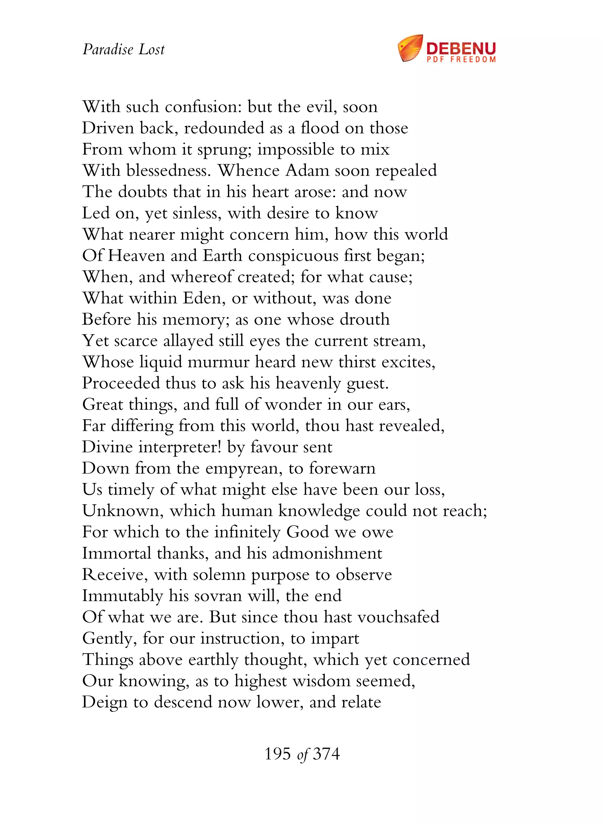 Paradise Lost
195 of 374
With such confusion: but the evil, soon
Driven back, redounded as a flood on those
From whom it sprung; impossible to mix
With blessedness. Whence Adam soon repealed
The doubts that in his heart arose: and now
Led on, yet sinless, with desire to know
What nearer might concern him, how this world
Of Heaven and Earth conspicuous first began;
When, and whereof created; for what cause;
What within Eden, or without, was done
Before his memory; as one whose drouth
Yet scarce allayed still eyes the current stream,
Whose liquid murmur heard new thirst excites,
Proceeded thus to ask his heavenly guest.
Great things, and full of wonder in our ears,
Far differing from this world, thou hast revealed,
Divine interpreter! by favour sent
Down from the empyrean, to forewarn
Us timely of what might else have been our loss,
Unknown, which human knowledge could not reach;
For which to the infinitely Good we owe
Immortal thanks, and his admonishment
Receive, with solemn purpose to observe
Immutably his sovran will, the end
Of what we are. But since thou hast vouchsafed
Gently, for our instruction, to impart
Things above earthly thought, which yet concerned
Our knowing, as to highest wisdom seemed,
Deign to descend now lower, and relate
 