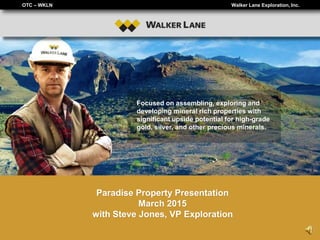 OTC – WKLN Walker Lane Exploration, Inc.
Focused on assembling, exploring and
developing mineral rich properties with
significant upside potential for high-grade
gold, silver, and other precious minerals.
Paradise Property Presentation
March 2015
with Steve Jones, VP Exploration
 