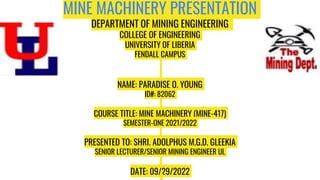MINE MACHINERY PRESENTATION
DEPARTMENT OF MINING ENGINEERING
COLLEGE OF ENGINEERING
UNIVERSITY OF LIBERIA
FENDALL CAMPUS
NAME: PARADISE O. YOUNG
ID#: 82062
COURSE TITLE: MINE MACHINERY (MINE-417)
SEMESTER-ONE 2021/2022
PRESENTED TO: SHRI. ADOLPHUS M.G.D. GLEEKIA
SENIOR LECTURER/SENIOR MINING ENGINEER UL
DATE: 09/29/2022
 