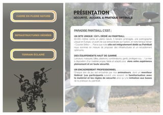 Infrastructures DéDIéES
Terrain éclairé
cADRE EN PLEINE NATURE
présentation
SéCURITé, ACCUEIL & PRATIQUE OPTIMALE
PARADISE PAINTBALL C’EST :
	
UN SITE UNIQUE 100% DÉDIÉ AU PAINTBALL . . . . . . . . . . . . . . . . . . . . . . . . . . . . . .
60.000 mètres carrés en pleine nature, 5 terrains aménagés, une scénographie
unique en Europe, un point de vue extraordinaire sur l’action, et notre fameux terrain
« Counter Strike »… Parce que notre site est intégralement dédié au Paintball
nous sommes en mesure de proposer des infrastructures et un encadrement
optimums.
DES ÉQUIPEMENTS HAUT DE GAMME . . . . . . . . . . . . . . . . . . . . . . . . . . . . . . . . . . . . . .
Lanceurs, masques, billes, plastrons, combinaisons, gants, protèges-cou… La mise
à disposition d’un matériel propre, fiable et adapté pour vivre votre expérience
pleinement et en toute sécurité.
UN ENCADREMENT PROFESSIONNEL . . . . . . . . . . . . . . . . . . . . . . . . . . . . . . . . . . . . . . . .
Chaque aire de jeu est encadrée par nos animateurs, dont un moniteur
fédéral. Les participants suivent une session de familiarisation avec
le matériel et les règles de sécurité ainsi qu’une initiation aux bases
de la pratique du paintball.
 