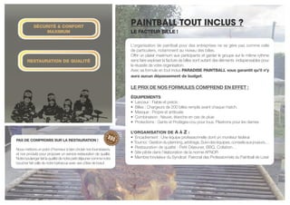 PAINTBALL TOUT INCLUS ?
L’organisation de paintball pour des entreprises ne se gère pas comme celle
de particuliers, notamment au niveau des billes.
Offrir un plaisir maximum aux participants et garder le groupe sur le même rythme
sans faire exploser la facture de billes sont autant des éléments indispensables pour
la réussite de votre organisation.
Avec sa formule en tout inclus PARADISE PAINTBALL vous garantit qu’il n’y
aura aucun dépassement de budget.
LE PRIX DE NOS FORMULES COMPREND EN EFFET :
éQUIPEMENTS
• Lanceur : Fiable et précis
• Billes : Chargeurs de 200 billes remplis avant chaque match.
• Masque : Propre et antibuée
• Combinaison : Neuve, étanche en cas de pluie
• Protections : Gants et Protèges-cou pour tous. Plastrons pour les dames
L’ORGANISATION DE A À Z :
• Encadrement : Une équipe professionnelle dont un moniteur fédéral
• Tournoi:Gestionduplanning,arbitrage,Suivideséquipes,conseilsauxjoueurs…
• Restauration de qualité : Petit Déjeuner, BBQ, Collation…
• Site pilote dans l’élaboration de la norme AFNOR
• Membre fondateur du Syndicat Patronal des Professionnels du Paintball de Loisir
PAS DE COMPROMIS SUR LA RESTAURATION !
Nous mettons un point d’honneur à bien choisir nos fournisseurs,
et nos produits pour proposer un service restauration de qualité.
Notreboulangerfaitlaqualitédenotrepetitdéjeunercommenotre
boucher fait celle de notre barbecue avec ses côtes de bœuf.
SéCURITé & CONFORT
MAXIMUM
RESTAURATION DE QUALITé
* voir le détail selon les formules
Le facteur bille !
 