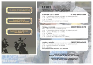 tarifs
FORMULE JOURNÉE . . . . . . . . . . . . . . . . . . . . . . . . . . . . . . . 98€ HT/PERSONNE
9.30	 > Accueil autour d’un Petit Déjeuner
10.00	 > Familiarisation avec le matériel et les règles de sécurité
10.30	 > Session d’initiation en 4 matchs
12.00	 > Déjeuner
13.30	 > Tournoi en 8 matchs par équipe
17.00	 > Remise de coupe autour d’une collation
FORMULE 1/2 JOURNÉE. . . . . . . . . . . . . . . . . . . . . . . . . . 50€ HT/PERSONNE
13.30	 > Familiarisation avec le matériel et les règles de sécurité
14.00	 > Tournoi en 8 matchs par équipe
17.00	 > Collation
OPTION RESTAURATION à PARTIR DE 35€ht / PERSONNE
FORMULE soirée . . . . . . . . . . . . . . . . . . . . . . . . . . . . . . . . . . 74€ HT/PERSONNE
18.00	 > Familiarisation avec le matériel et les règles de sécurité
18.30	 > Tournoi en 6 matchs par équipe
22.00	 > Collation
OPTION RESTAURATION à PARTIR DE 35€ht / PERSONNE
NOS HORAIRES SONT FLEXIBLES
AFIN DE S’ADAPTER AU MIEUX À VOS BESOINS !
CONTACTEZ-NOUS POUR L’ORGANISATION
DE VOTRE PROGRAMME SUR MESURE !
7/7 JOURS ET 365 JOURS/AN
rapport qualité prix
imbattable
Garantie sans
dépassement de budget
Formules Paintball Tout inclus
 
