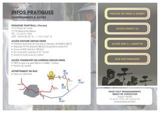 INFOS PRATIQUES
PARADISE PAINTBALL (Terrain)
1273 Route de Condé
77100 Mareuil les Meaux
TéL : 01.45.81.1000
GPS : 48°54’58.36’’ N / 2°51’14.81’’ E
ACCÈS voiture depuis PARIS
• Prendre l’autoroute de l’est (A4) en direction de NANCY-METZ
• Rejoindre l’A140 direction MEAUX et prendre la sortie N°2
• Suivre la N36 direction MEAUX
• Au rond-point, prendre la 3ème
sortie
• Suivre la route jusqu’au viaduc
ACCÈS TRANSPORT EN COMMUN DEPUIS PARIS
• RER A jusqu’à la gare Marne La Vallée – Chessy
• Service de navette
AFFRèTEMENT DE BUS
• Devis sur demande
PROCHE DE PARIS & DISNEY
ACCèS DIRECT A4
ACCèS RER A + NAVETTE
BUS SUR DEMANDE
POUR TOUT RENSEIGNEMENT,
MERCI DE CONTACTER
Grégory ANDRÉ
01.45.81.10.00 / 06.72.82.37.24
pro@paradisepaintball.fr
COORDONNÉES & ACCèS
 