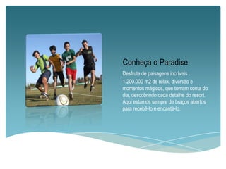 Conheça o Paradise
Desfrute de paisagens incríveis .
1.200.000 m2 de relax, diversão e
momentos mágicos, que tomam conta do
dia, descobrindo cada detalhe do resort.
Aqui estamos sempre de braços abertos
para recebê-lo e encantá-lo.

 
