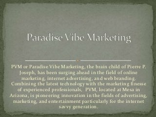PVM or Paradise Vibe Marketing, the brain child of Pierre P.
    Joseph, has been surging ahead in the field of online
     marketing, internet advertising, and web branding.
Combining the latest technology with the marketing finesse
   of experienced professionals, PVM, located at Mesa in
Arizona, is pioneering innovation in the fields of advertising,
 marketing, and entertainment particularly for the internet
                      savvy generation.
 