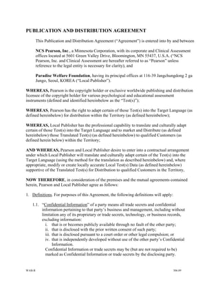 PUBLICATION AND DISTRIBUTION AGREEMENT
        This Publication and Distribution Agreement (“Agreement”) is entered into by and between

        NCS Pearson, Inc., a Minnesota Corporation, with its corporate and Clinical Assessment
        offices located at 5601 Green Valley Drive, Bloomington, MN 55437, U.S.A. (“NCS
        Pearson, Inc. and Clinical Assessment are hereafter referred to as “Pearson” unless
        reference to the legal entity is necessary for clarity), and

        Paradise Welfare Foundation, having its principal offices at 116-39 Jangchungdong 2 ga
        Jungo, Seoul, KOREA (“Local Publisher”).

WHEREAS, Pearson is the copyright holder or exclusive worldwide publishing and distribution
licensee of the copyright holder for various psychological and educational assessment
instruments (defined and identified hereinbelow as the “Test(s)”);

WHEREAS, Pearson has the right to adapt certain of those Test(s) into the Target Language (as
defined hereinbelow) for distribution within the Territory (as defined hereinbelow);

WHEREAS, Local Publisher has the professional capability to translate and culturally adapt
certain of those Test(s) into the Target Language and to market and Distribute (as defined
hereinbelow) those Translated Test(s) (as defined hereinbelow) to qualified Customers (as
defined herein below) within the Territory;

AND WHEREAS, Pearson and Local Publisher desire to enter into a contractual arrangement
under which Local Publisher will translate and culturally adapt certain of the Test(s) into the
Target Language (using the method for the translation as described hereinbelow) and, where
appropriate, modify or create locally accurate Local Test(s) Data (as defined hereinbelow)
supportive of the Translated Test(s) for Distribution to qualified Customers in the Territory,

NOW THEREFORE, in consideration of the premises and the mutual agreements contained
herein, Pearson and Local Publisher agree as follows:

1. Definitions. For purposes of this Agreement, the following definitions will apply:

   1.1. “Confidential Information” of a party means all trade secrets and confidential
        information pertaining to that party’s business and management, including without
        limitation any of its proprietary or trade secrets, technology, or business records,
        excluding information:
          i. that is or becomes publicly available through no fault of the other party;
          ii. that is disclosed with the prior written consent of such party;
          iii. that is disclosed pursuant to a court order or other legal compulsion; or
          iv. that is independently developed without use of the other party’s Confidential
               Information.
          Confidential Information or trade secrets may be (but are not required to be)
          marked as Confidential Information or trade secrets by the disclosing party.


WAB-R                                                                                   306.09
 