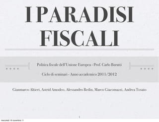 I PARADISI
                             FISCALI
                            Politica fiscale dell’Unione Europea - Prof. Carlo Buratti

                               Ciclo di seminari - Anno accademico 2011/2012


            Gianmarco Altieri, Astrid Amodeo, Alessandro Bedin, Marco Giacomazzi, Andrea Tosato




                                                        1
mercoledì 16 novembre 11
 