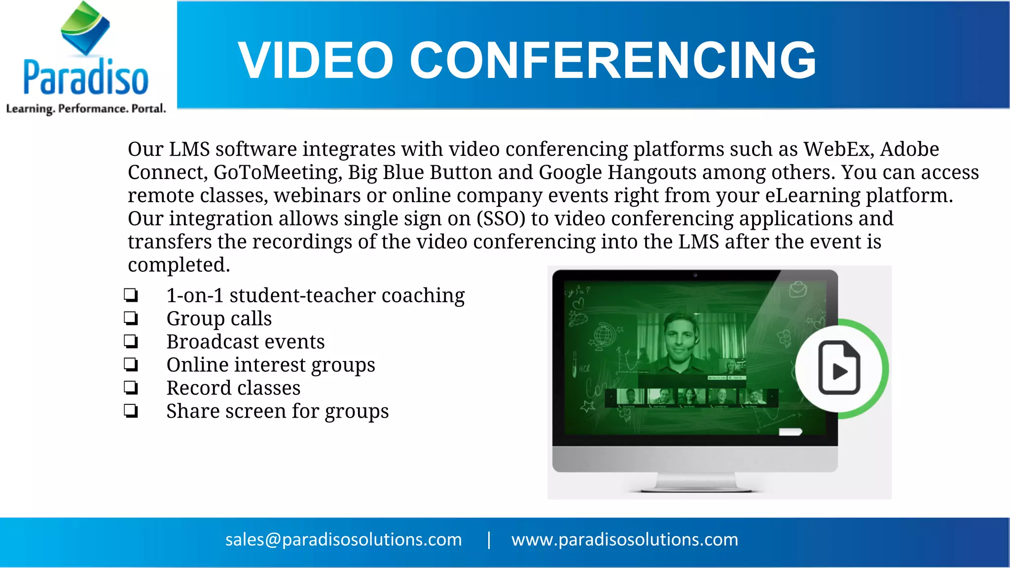 VIDEO CONFERENCING
Our LMS software integrates with video conferencing platforms such as WebEx, Adobe
Connect, GoToMeeting, Big Blue Button and Google Hangouts among others. You can access
remote classes, webinars or online company events right from your eLearning platform.
Our integration allows single sign on (SSO) to video conferencing applications and
transfers the recordings of the video conferencing into the LMS after the event is
completed.
❏ 1-on-1 student-teacher coaching
❏ Group calls
❏ Broadcast events
❏ Online interest groups
❏ Record classes
❏ Share screen for groups
 