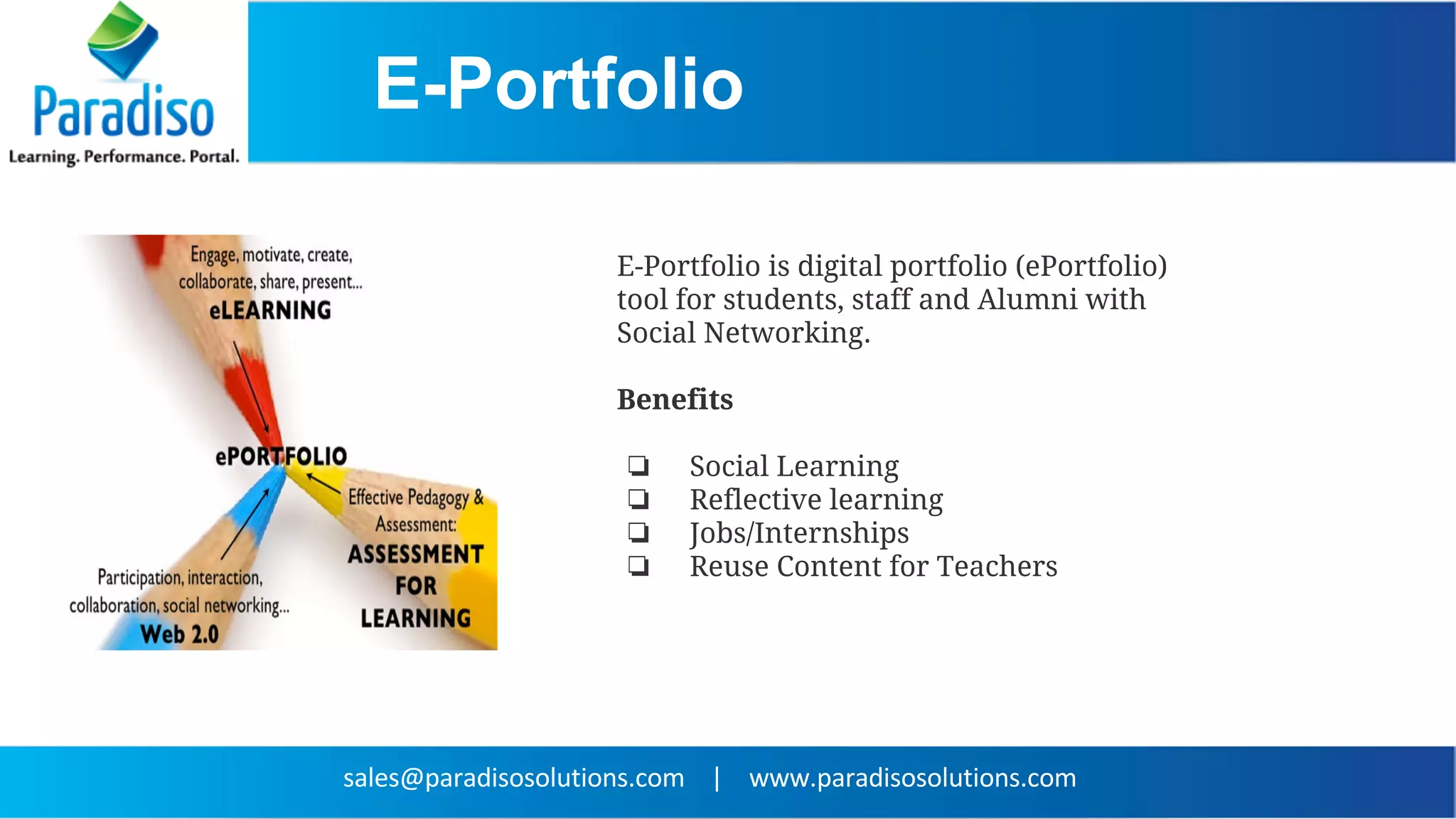 E-Portfolio
E-Portfolio is digital portfolio (ePortfolio)
tool for students, staff and Alumni with
Social Networking.
Benefits
❏ Social Learning
❏ Reflective learning
❏ Jobs/Internships
❏ Reuse Content for Teachers
 