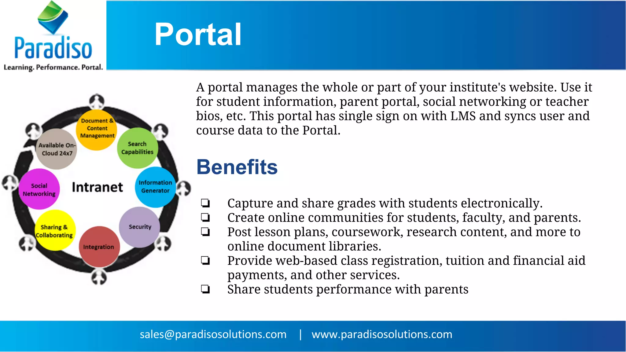 ❏ Capture and share grades with students electronically.
❏ Create online communities for students, faculty, and parents.
❏ Post lesson plans, coursework, research content, and more to
online document libraries.
❏ Provide web-based class registration, tuition and financial aid
payments, and other services.
❏ Share students performance with parents
A portal manages the whole or part of your institute's website. Use it
for student information, parent portal, social networking or teacher
bios, etc. This portal has single sign on with LMS and syncs user and
course data to the Portal.
Benefits
Portal
 