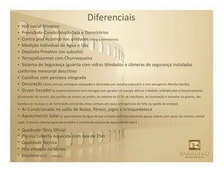 Diferenciais
• Hall social Privativo
• PrevisãoAr-Condicionado Sala e Dormitórios
• Contra piso Acústico nas unidades (living e dormitórios)
• Medição Individual de Água e Gás
• Depósito Privativo (no subsolo)
• TerraçoGourmet com Churrasqueira
• Sistema de Segurança (guarita com vidros blindados e câmeras de segurança instaladas
conforme memorial descritivo
• Caixilhos com persiana integrada
• Decoração (áreas comuns entregues equipadas e decoradas por Janaina Leibovitch e com paisagismo Martha Gavião)
• Grupo Gerador (o empreendimento será entregue com gerador de energia elétrica instalado, utilizado para o funcionamento
do elevador de serviço, dos portões de acesso ao prédio, do sistema de CFTV, de interfones, da iluminação e tomadas da guarita, das

bombas de recalque e de iluminação parcial das áreas comuns em casos emergenciais de falta ou queda de energia)
• Ar-Condicionado no salão de festas, fitness, jogos e brinquedoteca
• Aquecimento Solar (o aquecimento de água da sua unidade será feito atravésde placas solares com apoio do sistema central
à gás. A piscina coberta aquecida também é provida do sistema de aquecimento solar)

•   Quadrade Tênis Oficial
•   Piscina Coberta Aquecida com raia de 25m
•   Qualidade Tecnisa
•   Piso elevado no térreo
•   Bicicletário (2° subsolo)
 