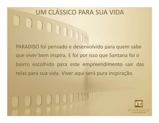 UM CLÁSSICO PARA SUA VIDA



PARADISO foi pensado e desenvolvido para quem sabe
que viver bem inspira. E foi por isso que Santana foi o
bairro escolhido para este empreendimento sair das
telas para sua vida. Viver aqui será pura inspiração.
 