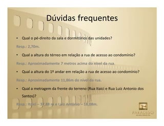 Dúvidas frequentes

•   Qual o pé-direito da sala e dormitórios das unidades?

Resp.: 2,70m.

•   Qual a altura do térreo em relação a rua de acesso ao condomínio?

Resp.: Aproximadamente 7 metros acima do nível da rua.

•   Qual a altura do 1º andar em relação a rua de acesso ao condomínio?

Resp.: Aproximadamente 11,86m do nível da rua.

•   Qual a metragem da frente do terreno (Rua Itaici e Rua Luiz Antonio dos
    Santos)?
Resp.: Itaicí – 37,88 m e Luiz Antônio – 18,08m.
 
