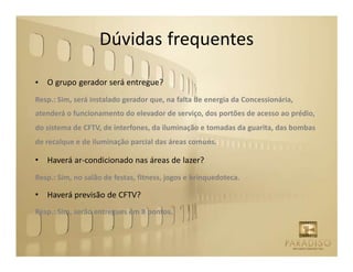 Dúvidas frequentes

•   O grupo gerador será entregue?
Resp.: Sim, será instalado gerador que, na falta de energia da Concessionária,
atenderá o funcionamento do elevador de serviço, dos portões de acesso ao prédio,
do sistema de CFTV, de interfones, da iluminação e tomadas da guarita, das bombas
de recalque e de iluminação parcial das áreas comuns.

•   Haverá ar-condicionado nas áreas de lazer?
Resp.: Sim, no salão de festas, fitness, jogos e brinquedoteca.

•   Haverá previsão de CFTV?
Resp.: Sim, serão entregues em 8 pontos.
 