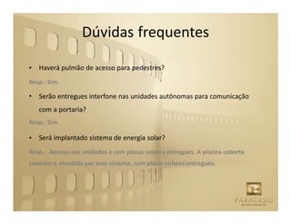 Dúvidas frequentes

•   Haverá pulmão de acesso para pedestres?
Resp.: Sim.

•   Serão entregues interfone nas unidades autônomas para comunicação
    com a portaria?
Resp.: Sim.

•   Será implantado sistema de energia solar?
Resp.: Apenas nas unidades e com placas solares entregues. A piscina coberta
também é atendida por esse sistema, com placas solares entregues.
 