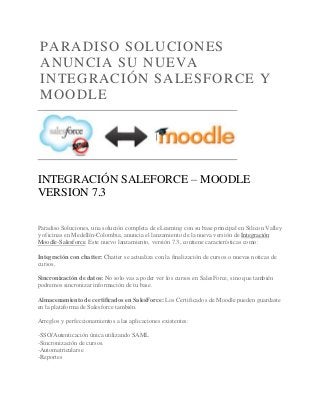 PARADISO SOLUCIONES
ANUNCIA SU NUEVA
INTEGRACIÓN SALESFORCE Y
MOODLE
INTEGRACIÓN SALEFORCE – MOODLE
VERSION 7.3
Paradiso Soluciones, una solución completa de eLearning con su base principal en Silicon Valley
y oficinas en Medellín-Colombia, anuncia el lanzamiento de la nueva versión de Integración
Moodle-Salesforce. Este nuevo lanzamiento, versión 7.3, contiene características como:
Integración con chatter: Chatter se actualiza con la finalización de cursos o nuevas noticas de
cursos.
Sincronización de datos: No solo vas a poder ver los cursos en SalesForce, sino que también
podremos sincronizar información de tu base.
Almacenamiento de certificados en SalesForce: Los Certificados de Moodle pueden guardaste
en la plataforma de Salesforce también.
Arreglos y perfeccionamientos a las aplicaciones existentes:
-SSO/Autenticación única utilizando SAML
-Sincronización de cursos.
-Automatricularse
-Reportes
 