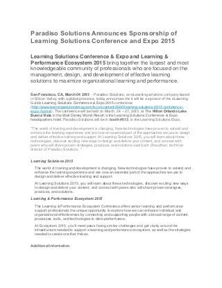 Paradiso Solutions Announces Sponsorship of
Learning Solutions Conference and Expo 2015
Learning Solutions Conference & Expo and Learning &
Performance Ecosystem 2015 bring together the largest and most
knowledgeable community of professionals who are focused on the
management, design, and development of effective learning
solutions to maximize organizational learning and performance.
San Francisco, CA, March 04 2015 - Paradiso Solutions, an eLearning solutions company based
in Silicon Valley, with a global presence, today announces the it will be a sponsor of the eLearning
Guilds Learning Solutions Conference & Expo 2015 conference
(http://www.learningsolutionsmag.com/lscon/content/3600/learning-solutions-2015-conference--
expo--home/). The conference will be held on March. 24 – 27, 2015, at The Hilton Orlando Lake
Buena Vista in the Walt Disney World Resort is the Learning Solutions Conference & Expo
headquarters hotel. Paradiso Solutions will be in booth #613, in the Learning Solutions Expo.
"The world of training and development is changing. New technologies have proven to extend and
enhance the learning experience and are now an essential part of the approaches we use to design
and deliver effective training and support. At Learning Solutions 2015, you will learn about these
technologies, discover exciting new ways to design and deliver your content, and connect with
peers who will share proven strategies, practices, and solutions said Sach Chaudhari, technical
director of Paradiso Solutions ."
Learning Solutions 2015
The world of training and development is changing. New technologies have proven to extend and
enhance the learning experience and are now an essential part of the approaches we use to
design and deliver effective training and support.
At Learning Solutions 2015, you will learn about these technologies, discover exciting new ways
to design and deliver your content, and connect with peers who will share proven strategies,
practices, and solutions.
Learning & Performance Ecosystem 2015
The Learning & Performance Ecosystem Conference offers senior learning and performance
support professionals the unique opportunity to explore how we can enhance individual and
organizational effectiveness by connecting and supporting people with a broad range of content,
processes, tools, and technologies to drive performance.
At Ecosystem 2015, you’ll meet peers facing similar challenges and get clarity around the
infrastructure needed to support a learning and performance ecosystem, as well as the strategies
needed to create one that thrives.
Additional Information
 