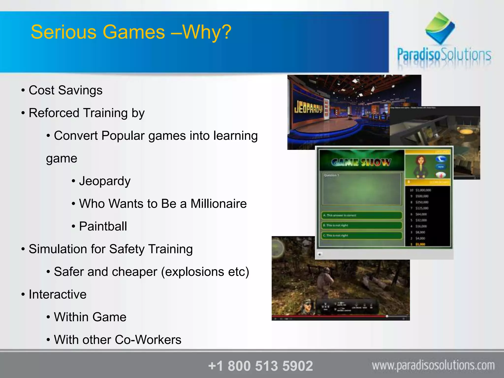 Serious Games –Why?

• Cost Savings
• Reforced Training by
    • Convert Popular games into learning
    game
         • Jeopardy
         • Who Wants to Be a Millionaire
         • Paintball
• Simulation for Safety Training
    • Safer and cheaper (explosions etc)
• Interactive
    • Within Game
    • With other Co-Workers

                                   +1 800 513 5902
 