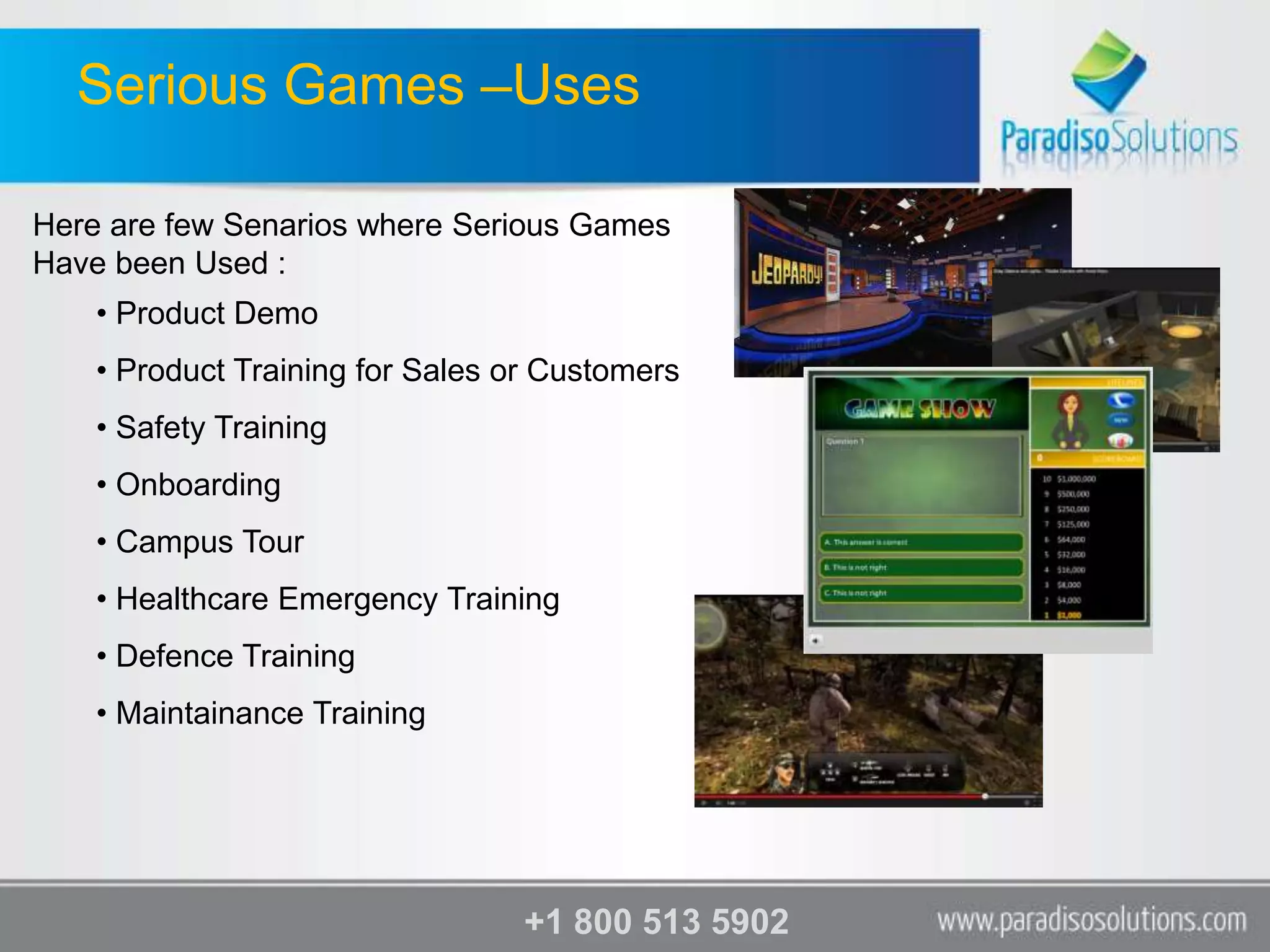 Serious Games –Uses

Here are few Senarios where Serious Games
Have been Used :
    • Product Demo
    • Product Training for Sales or Customers
    • Safety Training
    • Onboarding
    • Campus Tour
    • Healthcare Emergency Training
    • Defence Training
    • Maintainance Training




                                  +1 800 513 5902
 