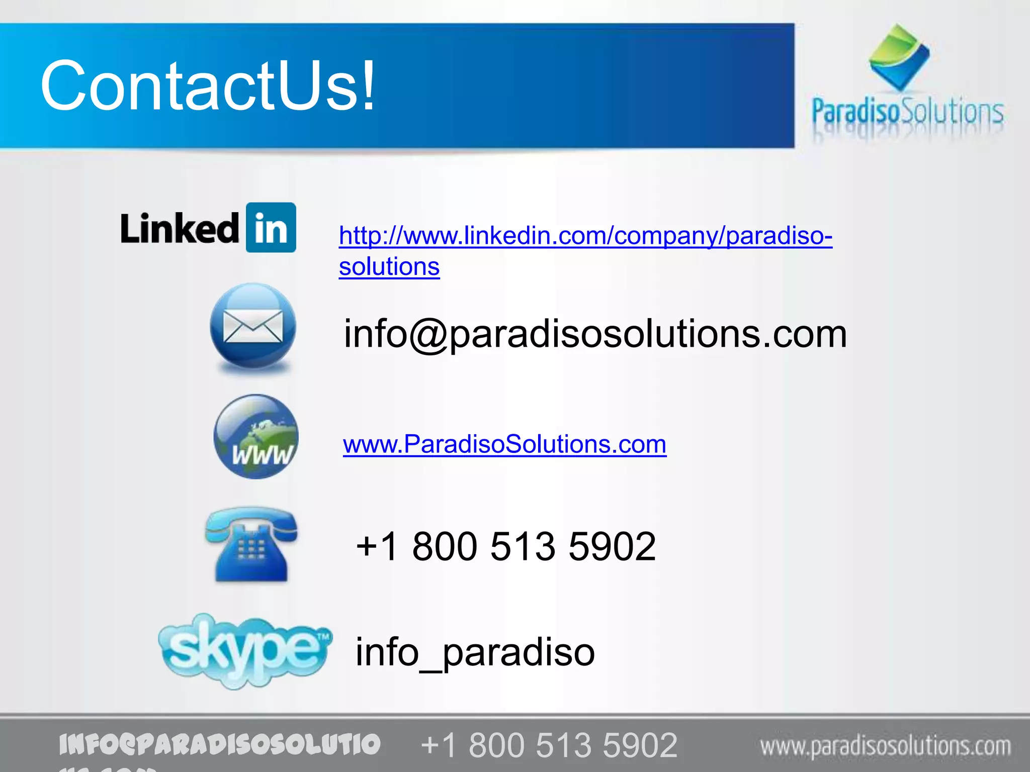 ContactUs!
                 http://www.linkedin.com/company/paradiso-
                 solutions

                 info@paradisosolutions.com

                 www.ParadisoSolutions.com



                  +1 800 513 5902

                  info_paradiso

info@paradisosolutio   +1 800 513 5902
                       +1 800 513 5902
 