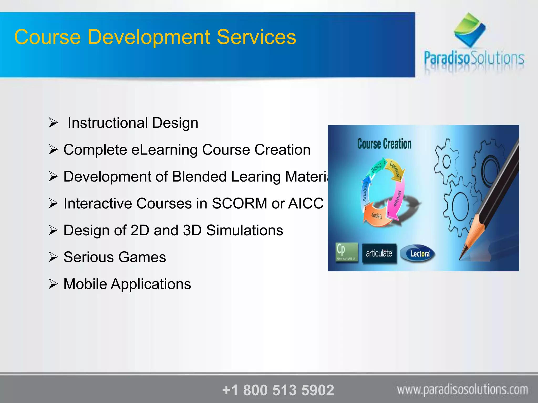 Course Development Services



    Instructional Design
    Complete eLearning Course Creation
    Development of Blended Learing Material
    Interactive Courses in SCORM or AICC
    Design of 2D and 3D Simulations
    Serious Games
    Mobile Applications




                            +1 800 513 5902
 